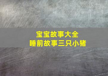 宝宝故事大全 睡前故事三只小猪